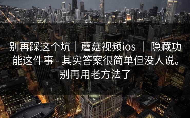 别再踩这个坑｜蘑菇视频ios ｜ 隐藏功能这件事 - 其实答案很简单但没人说。别再用老方法了