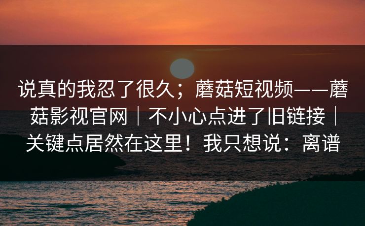说真的我忍了很久；蘑菇短视频——蘑菇影视官网｜不小心点进了旧链接｜关键点居然在这里！我只想说：离谱
