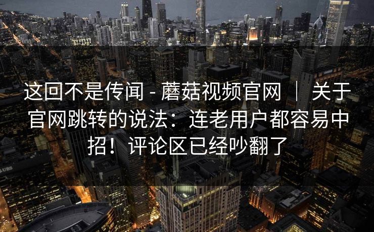 这回不是传闻 - 蘑菇视频官网 ｜ 关于官网跳转的说法：连老用户都容易中招！评论区已经吵翻了