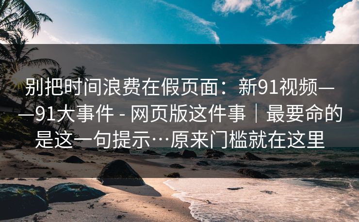 别把时间浪费在假页面:新91视频——91大事件 - 网页版这件事|最要命的是这一句提示…原来门槛就在这里 别把时间浪费在假页面:新91视频——91大事件 - 网页版这件事|最要命的是这一句提示…原来门槛就在这里