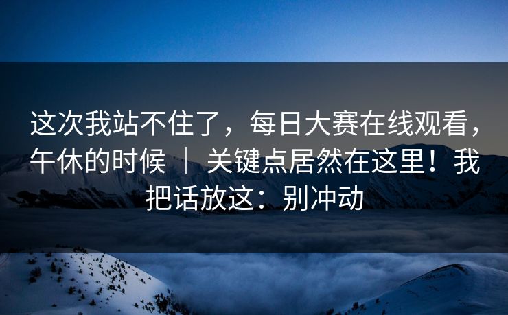 这次我站不住了,每日大赛在线观看,午休的时候 | 关键点居然在这里!我把话放这:别冲动 这次我站不住了,每日大赛在线观看,午休的时候 | 关键点居然在这里!我把话放这:别冲动