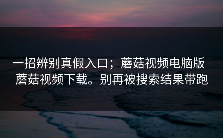 一招辨别真假入口；蘑菇视频电脑版｜蘑菇视频下载。别再被搜索结果带跑