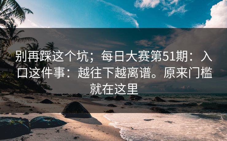 别再踩这个坑;每日大赛第51期:入口这件事:越往下越离谱。原来门槛就在这里 别再踩这个坑;每日大赛第51期:入口这件事:越往下越离谱。原来门槛就在这里