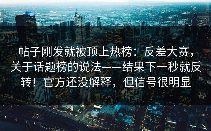 帖子刚发就被顶上热榜：反差大赛，关于话题榜的说法——结果下一秒就反转！官方还没解释，但信号很明显