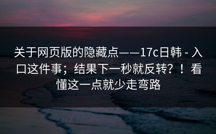 关于网页版的隐藏点——17c日韩 - 入口这件事；结果下一秒就反转？！看懂这一点就少走弯路
