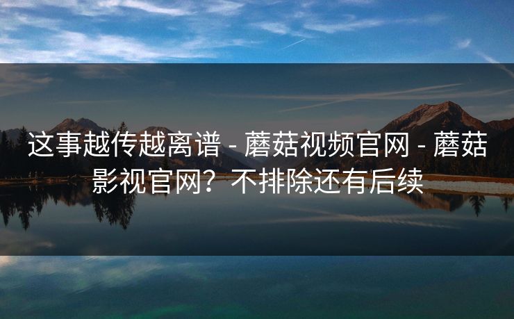 这事越传越离谱 - 蘑菇视频官网 - 蘑菇影视官网？不排除还有后续