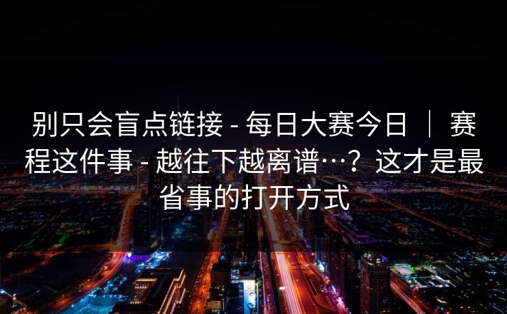 别只会盲点链接 - 每日大赛今日 ｜ 赛程这件事 - 越往下越离谱…？这才是最省事的打开方式
