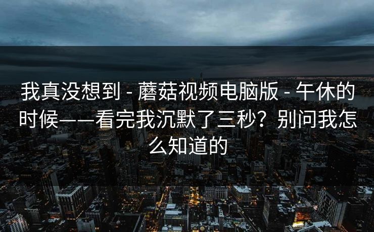 我真没想到 - 蘑菇视频电脑版 - 午休的时候——看完我沉默了三秒?别问我怎么知道的 我真没想到 - 蘑菇视频电脑版 - 午休的时候——看完我沉默了三秒?别问我怎么知道的