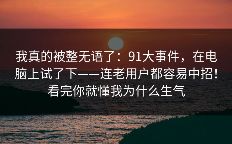 我真的被整无语了：91大事件，在电脑上试了下——连老用户都容易中招！看完你就懂我为什么生气