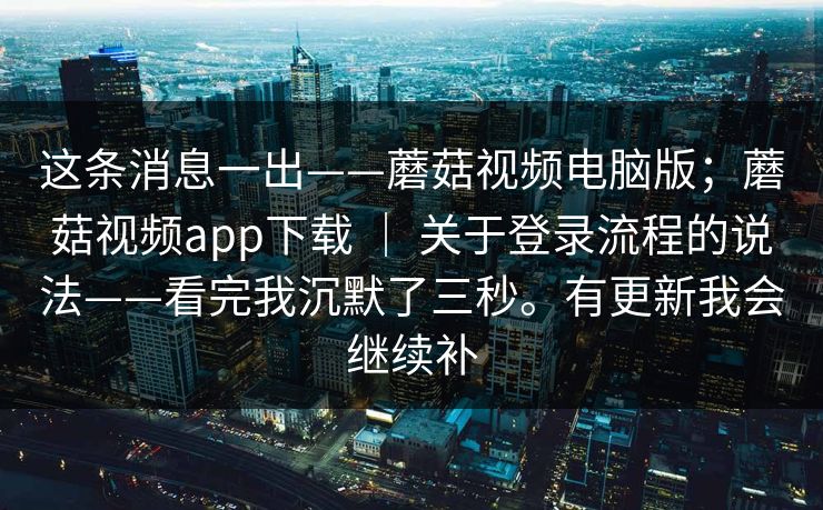 这条消息一出——蘑菇视频电脑版；蘑菇视频app下载 ｜ 关于登录流程的说法——看完我沉默了三秒。有更新我会继续补