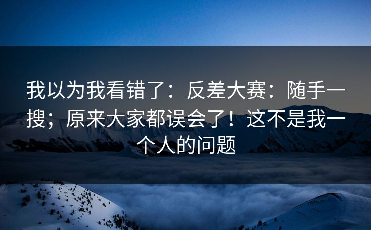 我以为我看错了：反差大赛：随手一搜；原来大家都误会了！这不是我一个人的问题