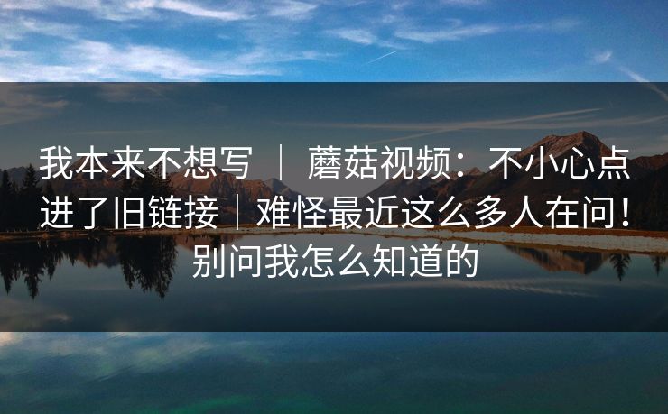 我本来不想写 | 蘑菇视频:不小心点进了旧链接|难怪最近这么多人在问!别问我怎么知道的 我本来不想写 | 蘑菇视频:不小心点进了旧链接|难怪最近这么多人在问!别问我怎么知道的