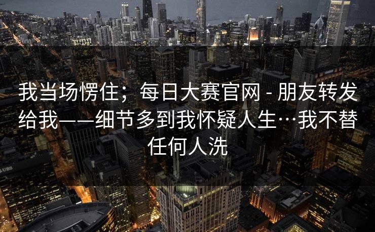 我当场愣住；每日大赛官网 - 朋友转发给我——细节多到我怀疑人生…我不替任何人洗