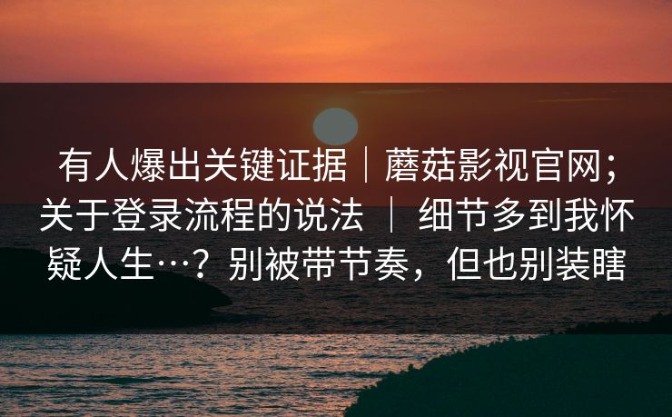 有人爆出关键证据|蘑菇影视官网;关于登录流程的说法 | 细节多到我怀疑人生…?别被带节奏,但也别装瞎 有人爆出关键证据|蘑菇影视官网;关于登录流程的说法 | 细节多到我怀疑人生…?别被带节奏,但也别装瞎