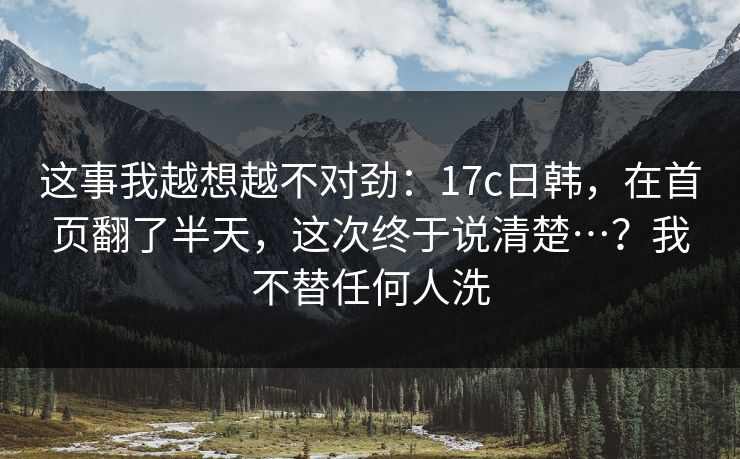 这事我越想越不对劲：17c日韩，在首页翻了半天，这次终于说清楚…？我不替任何人洗