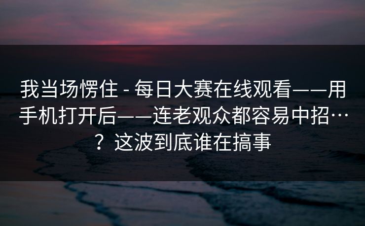 我当场愣住 - 每日大赛在线观看——用手机打开后——连老观众都容易中招…?这波到底谁在搞事 我当场愣住 - 每日大赛在线观看——用手机打开后——连老观众都容易中招…?这波到底谁在搞事
