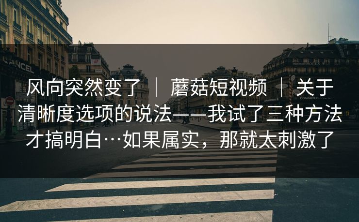 风向突然变了 ｜ 蘑菇短视频 ｜ 关于清晰度选项的说法——我试了三种方法才搞明白…如果属实，那就太刺激了