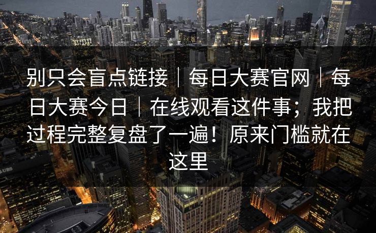 别只会盲点链接｜每日大赛官网｜每日大赛今日｜在线观看这件事；我把过程完整复盘了一遍！原来门槛就在这里