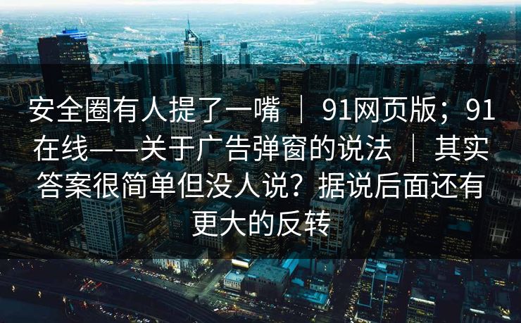 安全圈有人提了一嘴 ｜ 91网页版；91在线——关于广告弹窗的说法 ｜ 其实答案很简单但没人说？据说后面还有更大的反转