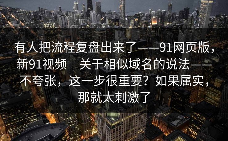 有人把流程复盘出来了——91网页版,新91视频|关于相似域名的说法——不夸张,这一步很重要?如果属实,那就太刺激了 有人把流程复盘出来了——91网页版,新91视频|关于相似域名的说法——不夸张,这一步很重要?如果属实,那就太刺激了