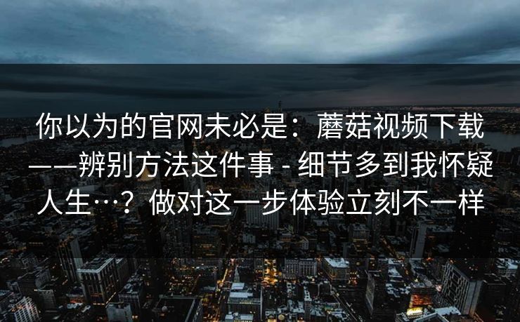 你以为的官网未必是：蘑菇视频下载——辨别方法这件事 - 细节多到我怀疑人生…？做对这一步体验立刻不一样