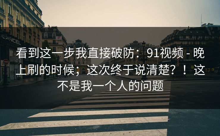 看到这一步我直接破防：91视频 - 晚上刷的时候；这次终于说清楚？！这不是我一个人的问题