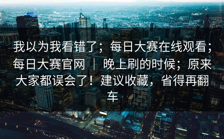 我以为我看错了；每日大赛在线观看；每日大赛官网 ｜ 晚上刷的时候；原来大家都误会了！建议收藏，省得再翻车