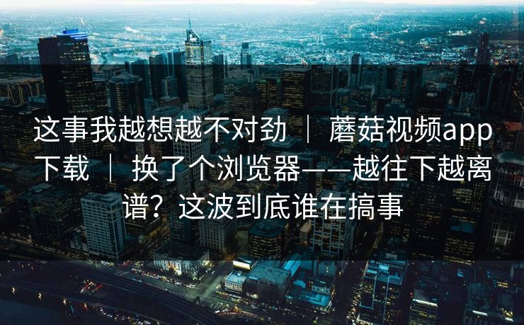 这事我越想越不对劲 ｜ 蘑菇视频app下载 ｜ 换了个浏览器——越往下越离谱？这波到底谁在搞事