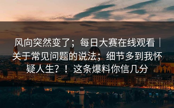 风向突然变了；每日大赛在线观看｜关于常见问题的说法；细节多到我怀疑人生？！这条爆料你信几分