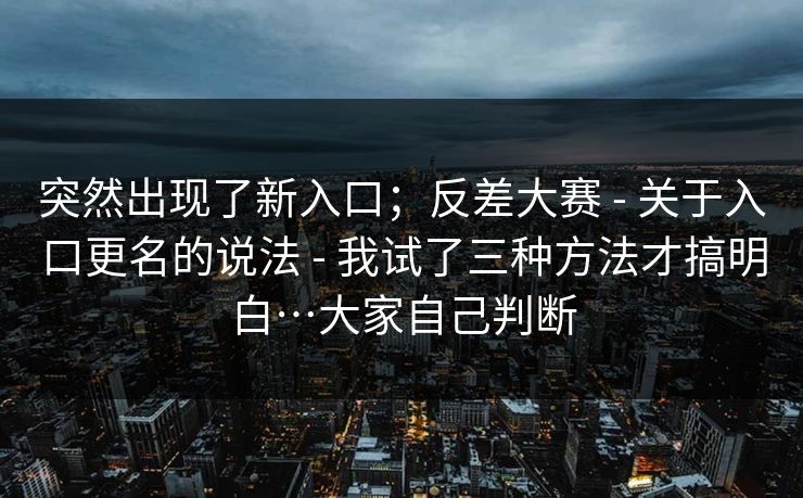 突然出现了新入口；反差大赛 - 关于入口更名的说法 - 我试了三种方法才搞明白…大家自己判断