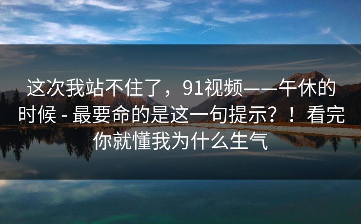 这次我站不住了,91视频——午休的时候 - 最要命的是这一句提示?!看完你就懂我为什么生气 这次我站不住了,91视频——午休的时候 - 最要命的是这一句提示?!看完你就懂我为什么生气