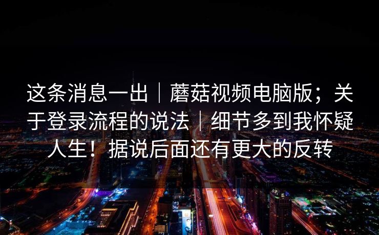 这条消息一出|蘑菇视频电脑版;关于登录流程的说法|细节多到我怀疑人生!据说后面还有更大的反转 这条消息一出|蘑菇视频电脑版;关于登录流程的说法|细节多到我怀疑人生!据说后面还有更大的反转