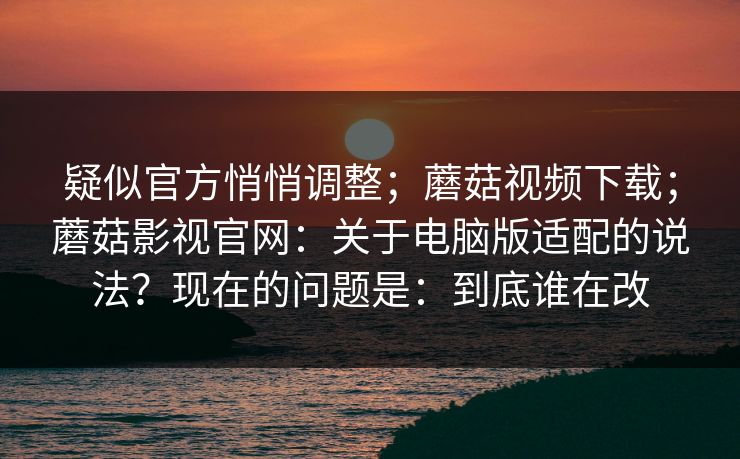 疑似官方悄悄调整;蘑菇视频下载;蘑菇影视官网:关于电脑版适配的说法?现在的问题是:到底谁在改 疑似官方悄悄调整;蘑菇视频下载;蘑菇影视官网:关于电脑版适配的说法?现在的问题是:到底谁在改