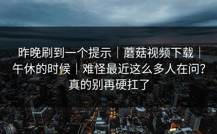昨晚刷到一个提示|蘑菇视频下载|午休的时候|难怪最近这么多人在问?真的别再硬扛了 昨晚刷到一个提示|蘑菇视频下载|午休的时候|难怪最近这么多人在问?真的别再硬扛了