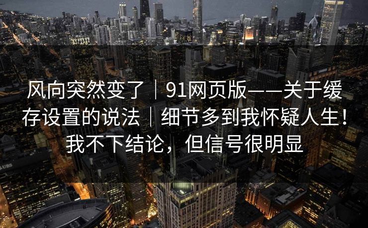 风向突然变了｜91网页版——关于缓存设置的说法｜细节多到我怀疑人生！我不下结论，但信号很明显